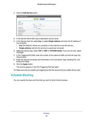 Page 83Security 83
 R6300v2 Smart WiFi Router
3. 
Click the  Add Service button.
4. In the Service Name field, type a descriptive service name. 
5.  In the Service User list, select  Any, or select Single address and enter the IP address of 
one computer
 .
• Any  (the default), allows any computer on the Internet to use this servic\
e. 
• Single address restricts the service to a particular computer
 . 
6.  Select the service type, either  TCP or UDP or  TCP/UDP (both). If you are not sure, select 
TCP/UDP
 ....