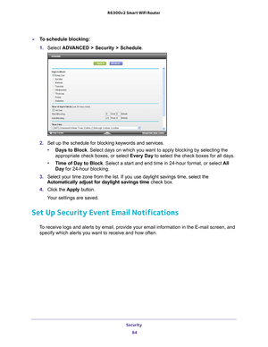 Page 84Security 84
R6300v2 Smart WiFi Router 
To schedule blocking:
1. 
Select  ADV
 ANCED > Security > Schedule.
2. Set up the schedule for blocking keywords and services.
• Days to Block. Select days on which you want to apply blocking by selecting the 
appropriate check boxes, or select Every Day  to select the check boxes for all days. 
• T
ime of Day to Block. Select a start and end time in 24-hour format, or select  All 
Day for 24-hour blocking. 
3.  Select your time zone from the list. If you use...