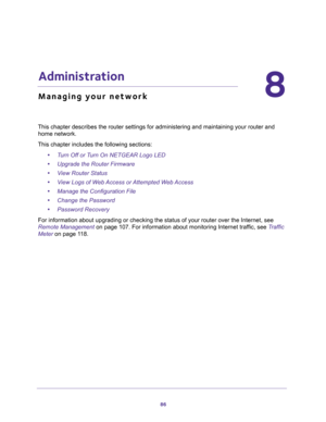 Page 8686
8
8.   Administration
Managing your network
This chapter describes the router settings for administering and maintaining your router and 
home network. 
This chapter includes the following sections:
•Turn Off or Turn On NETGEAR Logo LED 
•Upgrade the Router Firmware 
•View Router Status 
•View Logs of Web Access or Attempted Web Access 
•Manage the Configuration File 
•Change the Password 
•Password Recovery 
For information about upgrading or checking the status of your router over the Internet, see...