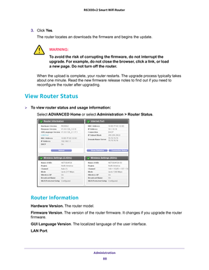 Page 88Administration 88
R6300v2 Smart WiFi Router 
3. 
Click  Ye s.
The router locates an downloads the firmware and begins the update. 
WARNING:
To avoid the risk of corrupting the firmware, do not interrupt the 
upgrade. For example, do not close the browser, click a link, or load 
a new page. Do not turn off the router.
When the upload is complete, your router restarts. The upgrade process typically takes 
about one minute. Read the new firmware release notes to find out if you\
 need to 
reconfigure the...