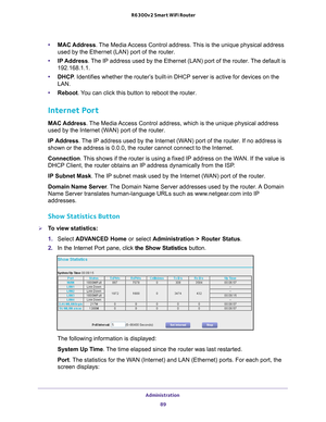 Page 89Administration 89
 R6300v2 Smart WiFi Router
•
MAC Address. The Media Access Control address. This is the unique physical address 
used by the Ethernet (LAN) port of the router. 
• IP Address. 
 The IP address used by the Ethernet (LAN) port of the router. The default is 
192.168.1.1.
• DHCP . Identifies whether the router’
 s built-in DHCP server is active for devices on the 
LAN.
• Reboot. 
 You can click this button to reboot the router.
Internet Port
MAC Address. The Media Access Control address,...