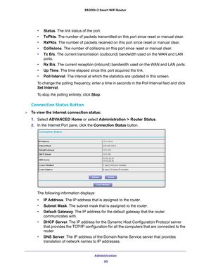 Page 90Administration 90
R6300v2 Smart WiFi Router 
•
Status. The link status of the port.
• TxPkts. 
 The number of packets transmitted on this port since reset or manual cle\
ar.
• RxPkts. 
 The number of packets received on this port since reset or manual clear.
• Collisions. 
 The number of collisions on this port since reset or manual clear.
• Tx B/s. 
 The current transmission (outbound) bandwidth used on the WAN and LAN 
ports.
• Rx B/s. 
 The current reception (inbound) bandwidth used on the WAN and LAN...