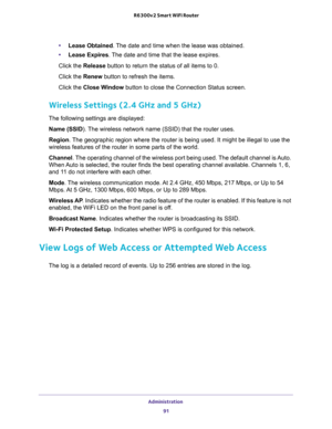 Page 91Administration 
91  R6300v2 Smart WiFi Router
•Lease Obtained. The date and time when the lease was obtained.
•Lease Expires. The date and time that the lease expires.
Click the Release button to return the status of all items to 0. 
Click the Renew button to refresh the items. 
Click the Close Window button to close the Connection Status screen.
Wireless Settings (2.4 GHz and 5 GHz)
The following settings are displayed:
Name (SSID). The wireless network name (SSID) that the router uses.
Region. The...