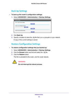 Page 93Administration 93
 R6300v2 Smart WiFi Router
Back Up Settings
To back up the router’s configuration settings:
1. 
Select  ADV
 ANCED > Administration >  Backup Settings.
2.  Click  Back Up .
3.  Specify a
  location to store the .cfg file that is on a computer on your network.
A copy of the current settings is saved.
Restore Configuration Settings
To restore configuration settings that you backed up:
1.  Select  ADV
 ANCED > Administration >  Backup Settings.
2.  Click the  Browse button and find and...