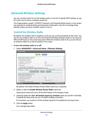 Page 97Advanced Settings 97
 R6300v2 Smart WiFi Router
Advanced Wireless Settings
You can use this screen to turn the wireless radio on and off, to specify WPS settings, to use 
AP mode, and to set up a wireless access list.
The Fragmentation Length, CTS/RTS Threshold, and Preamble Mode options in this screen are reserved for wireless testing and advanced configuration only
 . Do not change these 
settings unless you have a specific reason to do so.
Control the Wireless Radio
By default, the wireless radio is...