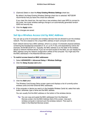 Page 99Advanced Settings 99
 R6300v2 Smart WiFi Router
3. 
(Optional) Select or clear the  Keep Existing Wireless Settings  check box.
By default, the Keep Existing Wireless Settings check box is selected. N\
ETGEAR 
recommends that you leave this check box selected.
If you clear this check box, the next time a new wireless client uses WP\
S to connect to 
the router, the router wireless settings change to an automatically gene\
rated random 
SSID and security key

. 
4.  Click the  Apply button.
Your changes...