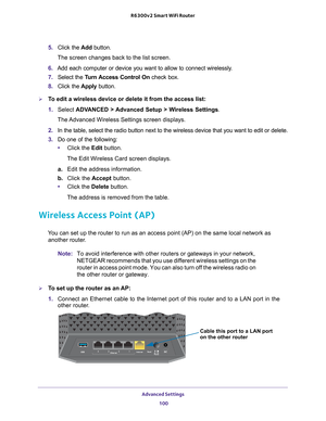 Page 100Advanced Settings 100
R6300v2 Smart WiFi Router 
5. 
Click the  Add button. 
The screen changes back to the list screen. 
6.  Add each computer or device you want to allow to connect wirelessly
 .
7.  Select the  T
 urn Access Control On check box.
8.  Click the  Apply button.
To edit a wireless device or delete it from the access list:
1. Select  ADV
 ANCED > Advanced Setup > Wireless Settings.
The Advanced Wireless Settings screen displays.
2.  In the table, select the radio button next to the...