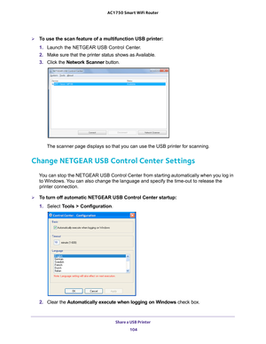 Page 104Share a USB Printer 104
AC1750
 Smart  WiFi Router 
To use the scan feature of a multifunction USB printer:
1. Launch the NETGEAR USB Control Center
 .
2.  Make sure that the printer status shows as 
 Available.
3.  C
lick the  Network Scanner  button. 
The scanner page displays so that you can use the USB printer for scanni\
ng.
Change NETGEAR USB Control Center Settings
You can stop the NETGEAR USB Control Center from starting automatically w\
hen you log in 
to Windows. You can also change the...