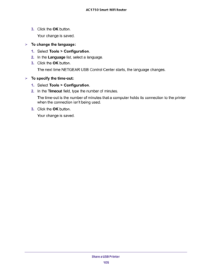 Page 105Share a USB Printer 
105  AC1750 Smart WiFi Router
3. Click the OK button.
Your change is saved.
To change the language:
1. Select Tools > Configuration.
2. In the Language list, select a language.
3. Click the OK button.
The next time NETGEAR USB Control Center starts, the language changes.
To specify the time-out:
1. Select Tools > Configuration.
2. In the Timeout field, type the number of minutes.
The time-out is the number of minutes that a computer holds its connection to the printer 
when the...