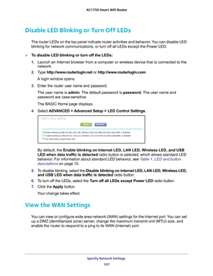 Page 107Specify Network Settings 107
 AC1750
 Smart  WiFi Router
Disable LED Blinking or Turn Off LEDs
The router LEDs on the top panel indicate router activities and behavior\
. You can disable LED 
blinking for network communications, or turn off all LEDs except the Power LED.
To disable LED blinking or turn off the LEDs:
1.  Launch an Internet browser from a computer or wireless device that is co\
nnected to the 
network.
2.  T
ype  http://www.routerlogin.net  or http://www.routerlogin.com .
A login window...