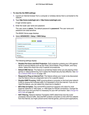 Page 108Specify Network Settings 108
AC1750
 Smart  WiFi Router 
To view the the WAN settings:
1. Launch an Internet browser from a computer or wireless device that is co\
nnected to the 
network.
2.  T
ype  http://www.routerlogin.net  or http://www.routerlogin.com .
A login window opens.
3.  Enter the router user name and password.
The user name is  admin. 
 The default password is password . The user name and 
password are case-sensitive.
The BASIC Home page displays.
4.  Select  ADV
 ANCED > Setup > WAN...