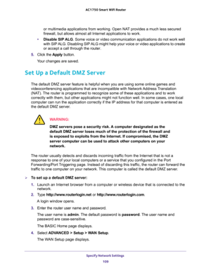 Page 109Specify Network Settings 
109  AC1750 Smart WiFi Router
or multimedia applications from working. Open NAT provides a much less secured 
firewall, but allows almost all Internet applications to work. 
•Disable SIP ALG. Some voice or video communication applications do not work well 
with SIP ALG. Disabling SIP ALG might help your voice or video applications to create 
or accept a call through the router.
5. Click the Apply button.
Your changes are saved.
Set Up a Default DMZ Server
The default DMZ server...