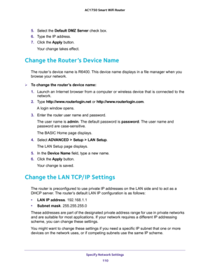 Page 110Specify Network Settings 
110 AC1750 Smart WiFi Router 
5. Select the Default DMZ Server check box.
6. Type the IP address.
7. Click the Apply button.
Your change takes effect.
Change the Router’s Device Name
The router’s device name is R6400. This device name displays in a file manager when you 
browse your network.
To change the router’s device name:
1. Launch an Internet browser from a computer or wireless device that is connected to the 
network.
2. Type http://www.routerlogin.net or...