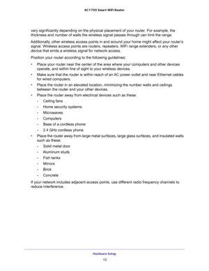 Page 12Hardware Setup 
12 AC1750 Smart WiFi Router 
vary significantly depending on the physical placement of your router. For example, the 
thickness and number of walls the wireless signal passes through can limit the range. 
Additionally, other wireless access points in and around your home might affect your router’s 
signal. Wireless access points are routers, repeaters, WiFi range extenders, or any other 
device that emits a wireless signal for network access.
Position your router according to the...