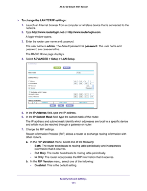 Page 111Specify Network Settings 111
 AC1750
 Smart  WiFi Router
To change the LAN TCP/IP settings:
1. Launch an Internet browser from a computer or wireless device that is co\
nnected to the 
network.
2.  T
ype  http://www.routerlogin.net  or http://www.routerlogin.com .
A login window opens.
3.  Enter the router user name and password.
The user name is  admin. 
 The default password is password. The user name and 
password are case-sensitive.
The BASIC Home page displays.
4.  Select  ADV
 ANCED > Setup > LAN...