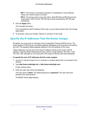 Page 112Specify Network Settings 
112 AC1750 Smart WiFi Router 
-RIP-1. This format is universally supported. It is adequate for most networks, 
unless your network setup is unusual. 
-RIP-2. This format carries more information. Both RIP-2B and RIP-2M send the 
routing data in RIP-2 format. RIP-2B uses subnet broadcasting. RIP-2M uses 
multicasting.
8. Click the Apply button.
Your changes are saved.
If you changed the LAN IP address of the router, you are disconnected when this change 
takes effect.
9. To...