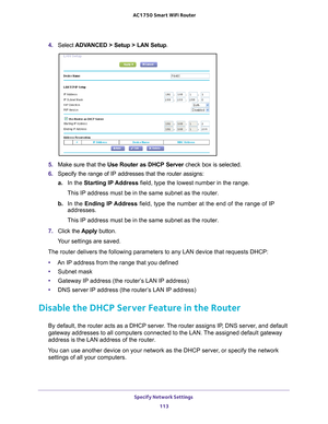 Page 113Specify Network Settings 113
 AC1750
 Smart  WiFi Router
4. Select  ADVANCED > Setup > LAN Setup .
5. Make sure that the  Use Router as DHCP Server  check box is selected.
6.  Specify the range of IP addresses that the router assigns:
a. In the  Starting IP 
 Address field, type the lowest number in the range.
This IP address must be in the same subnet as the router.
b.  In the  Ending IP 
 Address field, type the number at the end of the range of IP 
addresses.
This IP address must be in the same subnet...