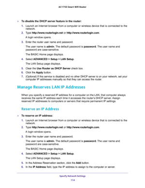 Page 114Specify Network Settings 
114 AC1750 Smart WiFi Router 
To disable the DHCP server feature in the router:
1. Launch an Internet browser from a computer or wireless device that is connected to the 
network.
2. Type http://www.routerlogin.net or http://www.routerlogin.com.
A login window opens.
3. Enter the router user name and password.
The user name is admin. The default password is password. The user name and 
password are case-sensitive.
The BASIC Home page displays.
4. Select ADVANCED > Setup > LAN...