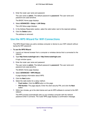 Page 116Specify Network Settings 
116 AC1750 Smart WiFi Router 
3. Enter the router user name and password.
The user name is admin. The default password is password. The user name and 
password are case-sensitive.
The BASIC Home page displays.
4. Select ADVANCED > Setup > LAN Setup.
The LAN Setup page displays.
5. In the Address Reservation section, select the radio button next to the reserved address. 
6. Click the Delete button.
The address is removed.
Use the WPS Wizard for WiFi Connections
The WPS Wizard...