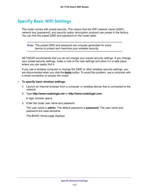 Page 117Specify Network Settings 
117  AC1750 Smart WiFi Router
Specify Basic WiFi Settings
The router comes with preset security. This means that the WiFi network name (SSID), 
network key (password), and security option (encryption protocol) are preset in the factory. 
You can find the preset SSID and password on the router label. 
Note:The preset SSID and password are uniquely generated for every 
device to protect and maximize your wireless security.
NETGEAR recommends that you do not change your preset...