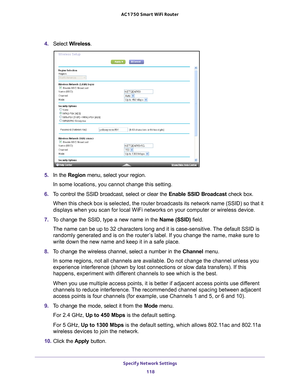 Page 118Specify Network Settings 118
AC1750
 Smart  WiFi Router 
4. Select  Wireless.
5. In the Region menu, select your region. 
In some locations, you cannot change this setting.
6.  T
o control the SSID broadcast, select or clear the  Enable SSID Broadcast check box.
When this check box is selected, the router broadcasts its network name \
(SSID) so that it 
displays when you scan for local WiFi networks on your computer or wirel\
ess device.
7.  T
o change the SSID, type a new name in the  Name (SSID)...