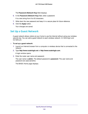 Page 120Specify Network Settings 
120 AC1750 Smart WiFi Router 
The Password (Network Key) field displays.
6. In the Password (Network Key) field, enter a password. 
It is a text string from 8 to 63 characters.
7. Write down the new password and keep it in a secure place for future reference.
8. Click the Apply button.
Your changes are saved.
Set Up a Guest Network
A guest network allows visitors at your home to use the Internet without using your wireless 
security key. You can add a guest network to each...