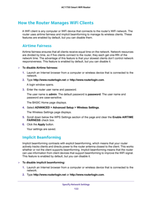 Page 122Specify Network Settings 
122 AC1750 Smart WiFi Router 
How the Router Manages WiFi Clients
A WiFi client is any computer or WiFi device that connects to the router’s WiFi network. The 
router uses airtime fairness and implicit beamforming to manage its wireless clients. These 
features are enabled by default, but you can disable them. 
Airtime Fairness
Airtime fairness ensures that all clients receive equal time on the network. Network resources 
are divided by time, so if five clients connect to the...