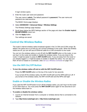 Page 123Specify Network Settings 
123  AC1750 Smart WiFi Router
A login window opens.
3. Enter the router user name and password.
The user name is admin. The default password is password. The user name and 
password are case-sensitive.
The BASIC Home page displays.
4. Select ADVANCED > Advanced Setup > Wireless Settings.
The Wireless Settings page displays.
5. Scroll down below the WPS Settings section of the page and clear the Enable Implicit 
BEAMFORMING check box.
6. Click the Apply button.
Your settings are...