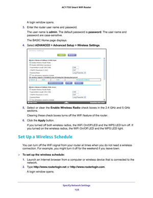 Page 124Specify Network Settings 124
AC1750
 Smart  WiFi Router 
A login window opens.
3.  Enter the router user name and password.
The user name is  admin. 
 The default password is password . The user name and 
password are case-sensitive.
The BASIC Home page displays.
4.  Select  ADV
 ANCED > Advanced Setup > Wireless Settings.
5. Select or clear the  Enable Wireless Radio  check boxes in the 2.4 GHz and 5 GHz 
sections.
Clearing these check boxes turns off the WiFi feature of the router. 
6.  Click the...