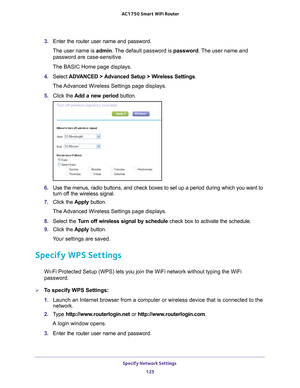 Page 125Specify Network Settings 125
 AC1750
 Smart  WiFi Router
3. Enter the router user name and password.
The user name is  admin. 
 The default password is password. The user name and 
password are case-sensitive.
The BASIC Home page displays.
4.  Select  ADV
 ANCED > Advanced Setup > Wireless Settings .
The Advanced Wireless Settings page displays.
5.  Click the  Add a new period  button.
6. Use the menus, radio buttons, and check boxes to set up a period during \
which you want to 
turn off the wireless...