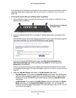 Page 127Specify Network Settings 127
 AC1750
 Smart  WiFi Router
If you already set up the Internet connection for your router and you ar\
e sure that you want to 
set up the router as an access point, see Use the Router as a Wireless Access Point on 
page   128.
To set up the router with your existing router or gateway:
1. Use an Ethernet cable to connect the Internet port of this router to a L\
AN port on your 
existing router or gateway

.
Cable this port to a LAN port
on another router
2. Launch an Internet...