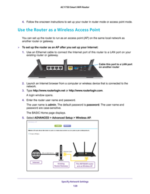 Page 128Specify Network Settings 128
AC1750
 Smart  WiFi Router 
4. Follow the onscreen instructions to set up your router in router mode or\
 access point mode.
Use the Router as a Wireless Access Point
You can set up the router to run as an access point (AP) on the same lo\
cal network as 
another router or gateway.
To set up the router as an AP after you set up your Internet:
1.  Use an Ethernet cable to connect the Internet port of this router to a L\
AN port on your 
existing router or gateway

.
Cable...