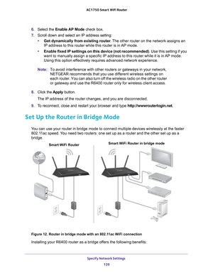 Page 129Specify Network Settings 129
 AC1750
 Smart  WiFi Router
6. Select the Enable AP Mode check box.
7.  Scroll down and select an IP address setting:
• Get dynamically from existing router . 
 The other router on the network assigns an 
IP address to this router while this router is in AP mode.
• Enable fixed IP settings on this device (not recommended) . Use this setting if you 
want to manually assign a specific IP address to this router while it is\
 in 
 AP mode. 
Using this option effectively requires...