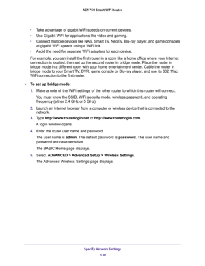 Page 130Specify Network Settings 
130 AC1750 Smart WiFi Router 
•Take advantage of gigabit WiFi speeds on current devices.
•Use Gigabit WiFi for applications like video and gaming.
•Connect multiple devices like NAS, Smart TV, NeoTV, Blu-ray player, and game consoles 
at gigabit WiFi speeds using a WiFi link.
•Avoid the need for separate WiFi adapters for each device.
For example, you can install the first router in a room like a home office where your Internet 
connection is located, then set up the second...