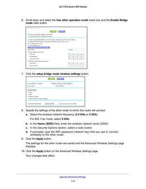 Page 131Specify Network Settings 131
 AC1750
 Smart  WiFi Router
6. Scroll down and select the  Use other operation mode check box and the Enable Bridge 
mode  radio button.
7. Click the  setup bridge mode wireless settings button.
8. Specify the settings of the other router to which this router will conne\
ct:
a. Select the wireless network frequency (2.4 GHz or  5 GHz). 
For 802.11ac mode, select 5 GHz.
b.  In the  Name (SSID) field, enter the wireless network name (SSID).
c.  In the Security Options section,...