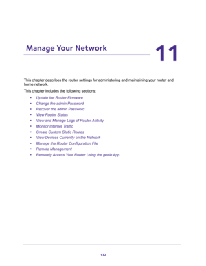 Page 132132
11
11.   Manage Your Network
This chapter describes the router settings for administering and maintaining your router and 
home network. 
This chapter includes the following sections:
•Update the Router Firmware 
•Change the admin Password 
•Recover the admin Password 
•View Router Status 
•View and Manage Logs of Router Activity 
•Monitor Internet Traffic 
•Create Custom Static Routes 
•View Devices Currently on the Network 
•Manage the Router Configuration File 
•Remote Management 
•Remotely Access...