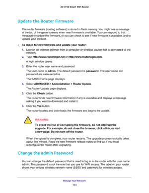 Page 133Manage Your Network 
133  AC1750 Smart WiFi Router
Update the Router Firmware
The router firmware (routing software) is stored in flash memory. You might see a message 
at the top of the genie screens when new firmware is available. You can respond to that 
message to update the firmware, or you can check to see if new firmware is available, and to 
update your product. 
To check for new firmware and update your router:
1. Launch an Internet browser from a computer or wireless device that is connected...