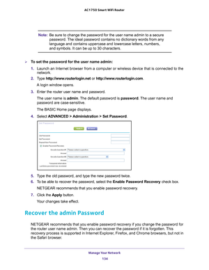 Page 134Manage Your Network 134
AC1750
 Smart  WiFi Router 
Note: Be sure to change the password for the user name admin to a secure 
password. The ideal password contains no dictionary words from any 
language and contains uppercase and lowercase letters, numbers, 
and symbols. It can be up to 30 characters.
To set the password for the user name admin:
1. Launch an Internet browser from a computer or wireless device that is co\
nnected to the 
network.
2.  T
ype  http://www.routerlogin.net  or...