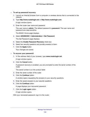 Page 135Manage Your Network 
135  AC1750 Smart WiFi Router
To set up password recovery:
1. Launch an Internet browser from a computer or wireless device that is connected to the 
network.
2. Type http://www.routerlogin.net or http://www.routerlogin.com.
A login window opens.
3. Enter the router user name and password.
The user name is admin. The default password is password. The user name and 
password are case-sensitive.
The BASIC Home page displays.
4. Select ADVANCED > Administration > Set Password.
The Set...