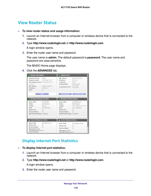 Page 136Manage Your Network 136
AC1750
 Smart  WiFi Router 
View Router Status
To view router status and usage information:
1. Launch an Internet browser from a computer or wireless device that is co\
nnected to the 
network.
2.  T
ype  http://www.routerlogin.net  or http://www.routerlogin.com .
A login window opens.
3.  Enter the router user name and password.
The user name is  admin. 
 The default password is password . The user name and 
password are case-sensitive.
The BASIC Home page displays.
4.  Click...