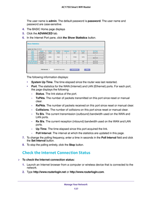 Page 137Manage Your Network 137
 AC1750
 Smart  WiFi Router
The user name is  admin. The default password is password. The user name and 
password are case-sensitive.
4.  The BASIC Home page displays
5.  Click the  ADV
 ANCED tab. 
6.  In the Internet Port pane, click the Show Statistics  button.
The following information displays:
• System Up T
 ime. The time elapsed since the router was last restarted.
• Port. 
The statistics for the WAN (Internet) and LAN (Ethernet) ports. For each port, 
the page displays...