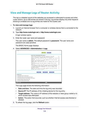 Page 139Manage Your Network 139
 AC1750
 Smart  WiFi Router
View and Manage Logs of Router Activity
The log is a detailed record of the websites you accessed or attempted t\
o access and other 
router actions. Up to 256  entries are stored in the log. Log entries display only when keyword 
blocking is enabled and no log entries are made for the trusted user
 .
To view and manage logs:
1. Launch an Internet browser from a computer or wireless device that is co\
nnected to the 
network.
2.  T
ype...