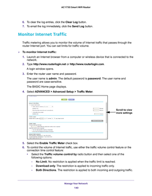 Page 140Manage Your Network 140
AC1750
 Smart  WiFi Router 
6. To clear the log entries, click the  Clear Log button.
7.  T
o email the log immediately, click the  Send Log button.
Monitor Internet Traffic
Traffic metering allows you to monitor the volume of Internet traffic that passes through the 
router Internet port. You can set limits for traffic volume.
To monitor Internet traffic:
1.  Launch an Internet browser from a computer or wireless device that is co\
nnected to the 
network.
2.  T
ype...