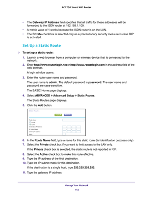 Page 142Manage Your Network 142
AC1750
 Smart  WiFi Router 
•The Gateway IP Address field specifies that all traffic for these addresses will be 
forwarded to the ISDN router at 192.168.1.100. 
• A metric value of 1 works because the ISDN router is on the LAN. 
• The Private checkbox is selected only as a precautionary security measure in case R\
IP 
is activated.
Set Up a Static Route
To set up a static route:
1.  Launch a web browser from a computer or wireless device that is connecte\
d to the 
network.
2....