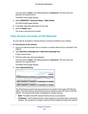 Page 144Manage Your Network 144
AC1750
 Smart  WiFi Router 
The user name is  admin. The default password is password . The user name and 
password are case-sensitive.
The BASIC Home page displays.
4.  Select  ADV
 ANCED > Advanced Setup > Static Routes .
The Static Routes page displays.
5.  In the table, select the radio button for the route.
6.  Click the  Delete button.
The route is removed from the table.
View Devices Currently on the Network
You can view all computers or devices that are currently connected...