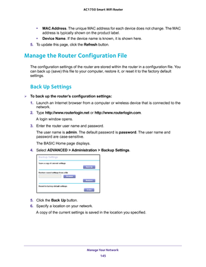 Page 145Manage Your Network 145
 AC1750
 Smart  WiFi Router
•MAC Address. The unique MAC address for each device does not change. The MAC 
address is typically shown on the product label.
• Device Name. If the device name is known, it is shown here. 
5.  T
o update this page, click the  Refresh button.
Manage the Router Configuration File
The configuration settings of the router are stored within the router in\
 a configuration file. You 
can back up (save) this file to your computer, restore it, or reset it to...