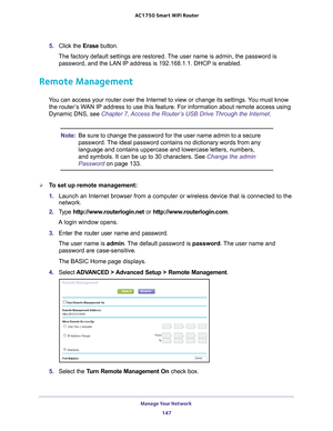 Page 147Manage Your Network 147
 AC1750
 Smart  WiFi Router
5. Click the  Erase button.
The factory default settings are restored. The user name is admin, the password is  password, and the LAN IP address is 192.168.1.1. DHCP is enabled.
Remote Management
You can access your router over the Internet to view or change its settin\
gs. You must know the router’s WAN IP address to use this feature. For information about remote access u\
sing 
Dynamic DNS, see Chapter 7, Access the Router’s USB Drive Through the...