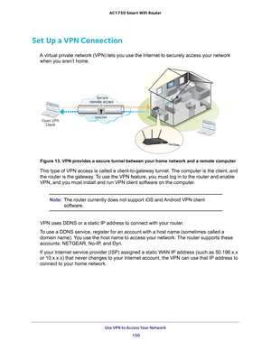 Page 150Use VPN to Access Your Network 150
AC1750
 Smart  WiFi Router 
Set Up a VPN Connection
A virtual private network (VPN) lets you use the Internet to securely \
access your network 
when you aren’t home.
 
Figure 13. VPN provides a secure tunnel between your home network and a \
remote computer
This type of VPN access is called a client-to-gateway tunnel. The computer is the client, and the router is the gateway. To use the VPN feature, you must log in to the router and enable 
VPN, and you must install...