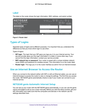 Page 16Connect to the Network and Access the Router 16
AC1750
 Smart  WiFi Router 
Label
The label on the router shows the login information, MAC address, and se\
rial number.
Figure 5. Router label
Types of Logins
Separate types of logins serve different purposes. It is important that you understand the 
difference so that you know which login to use when. 
Types of logins: • ISP login. 
 The login that your ISP gave you logs you in to your Internet service. Your 
service provider gave you this login...