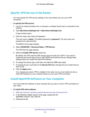 Page 151Use VPN to Access Your Network 
151  AC1750 Smart WiFi Router
Specify VPN Service in the Router
You must specify the VPN service settings in the router before you can use a VPN 
connection.
To specify the VPN service:
1. Launch an Internet browser from a computer or wireless device that is connected to the 
network.
2. Type http://www.routerlogin.net or http://www.routerlogin.com.
A login window opens.
3. Enter the router user name and password.
The user name is admin. The default password is password....